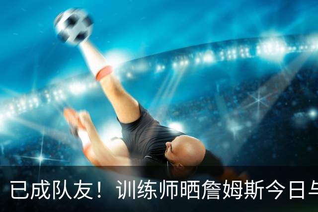 已成队友！训练师晒詹姆斯今日与马克西洛城合练组图