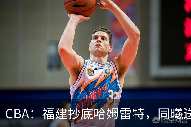 CBA：福建抄底哈姆雷特，同曦送走六人，江苏19岁中锋登陆西甲！